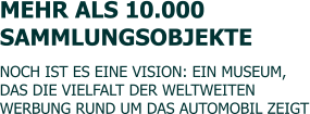 MEHR ALS 10.000  SAMMLUNGSOBJEKTE  NOCH IST ES EINE VISION: EIN MUSEUM, DAS DIE VIELFALT DER WELTWEITEN  WERBUNG RUND UM DAS AUTOMOBIL ZEIGT